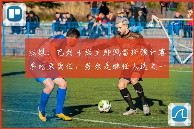 法媒：巴列卡诺主帅佩雷斯预计赛季结束离任，劳尔是继任人选之一