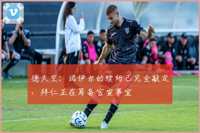 德天空：诺伊尔的续约已完全敲定，拜仁正在筹备官宣事宜