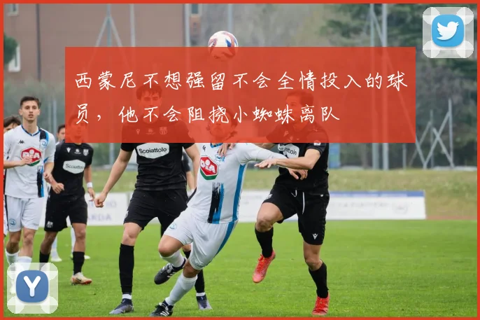 西蒙尼不想强留不会全情投入的球员，他不会阻挠小蜘蛛离队