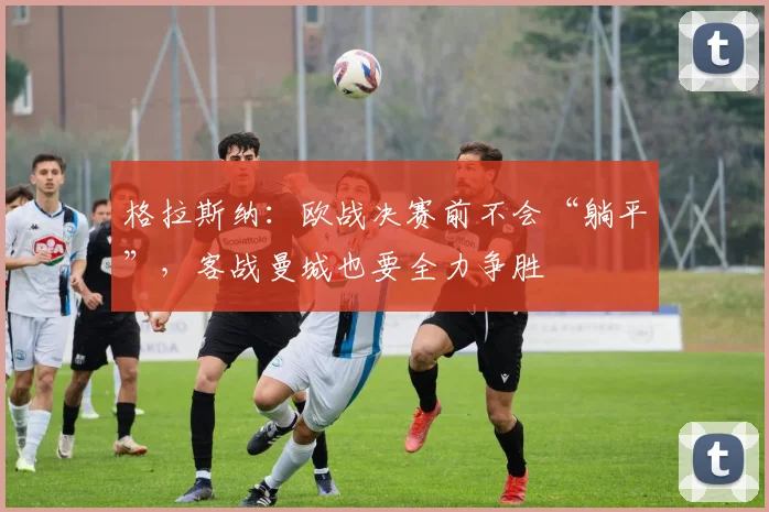 格拉斯纳：欧战决赛前不会“躺平”，客战曼城也要全力争胜