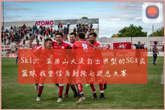 Skip：亚历山大没打出典型的SGA式篮球 我坚信马刺抢七进总决赛